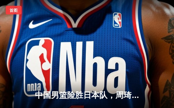 中国男篮险胜日本队，周琦26+12统治内线，世界杯预选赛再取关键胜利