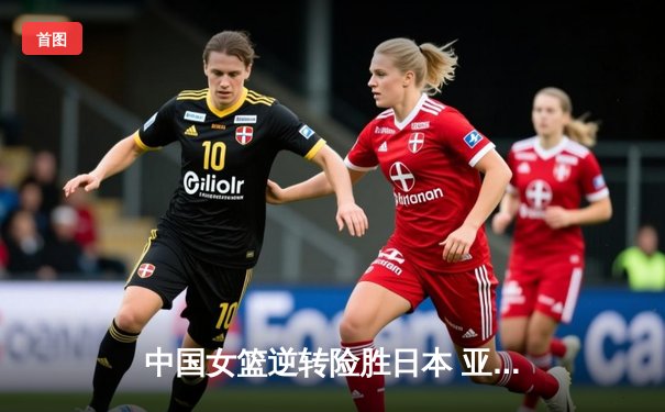 中国女篮逆转险胜日本 亚洲杯决赛上演惊心一战