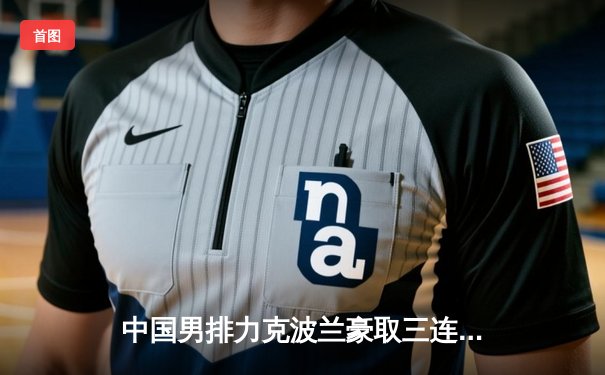 中国男排力克波兰豪取三连胜 江川狂砍28分闪耀世界联赛