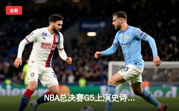 NBA总决赛G5上演史诗逆转，湖人队加时险胜热火卫冕在望